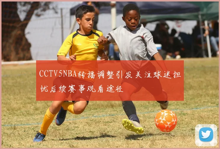 CCTV5NBA转播调整引发关注球迷担忧后续赛事观看途径