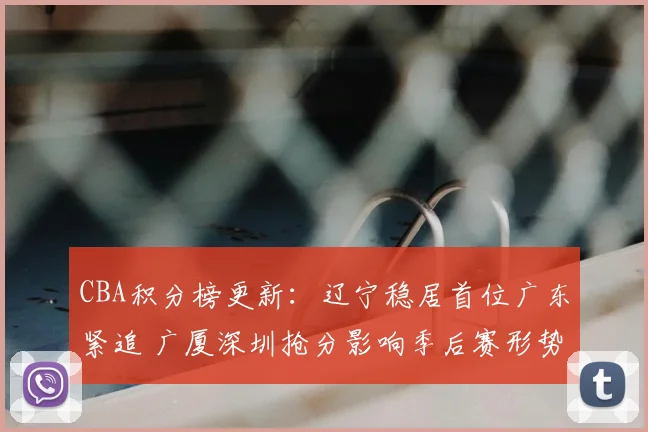 CBA积分榜更新：辽宁稳居首位广东紧追 广厦深圳抢分影响季后赛形势