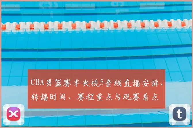 CBA男篮赛季央视5套线直播安排、转播时间、赛程重点与观赛看点