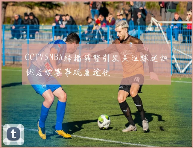 CCTV5NBA转播调整引发关注球迷担忧后续赛事观看途径
