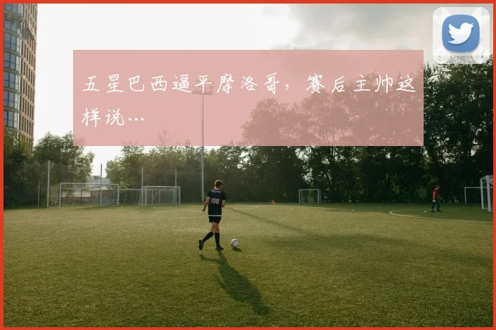 五星巴西逼平摩洛哥,赛后主帅这样说…
