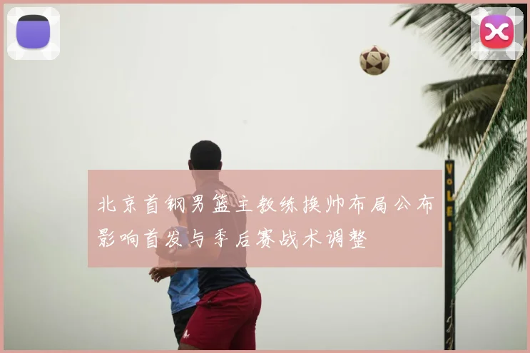 北京首钢男篮主教练换帅布局公布影响首发与季后赛战术调整