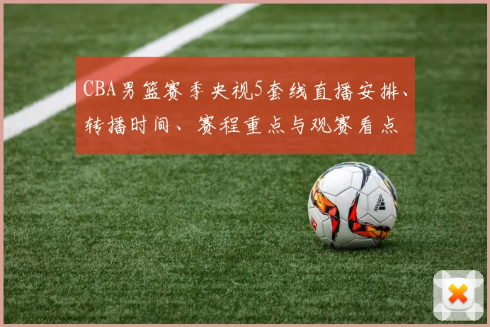 CBA男篮赛季央视5套线直播安排、转播时间、赛程重点与观赛看点
