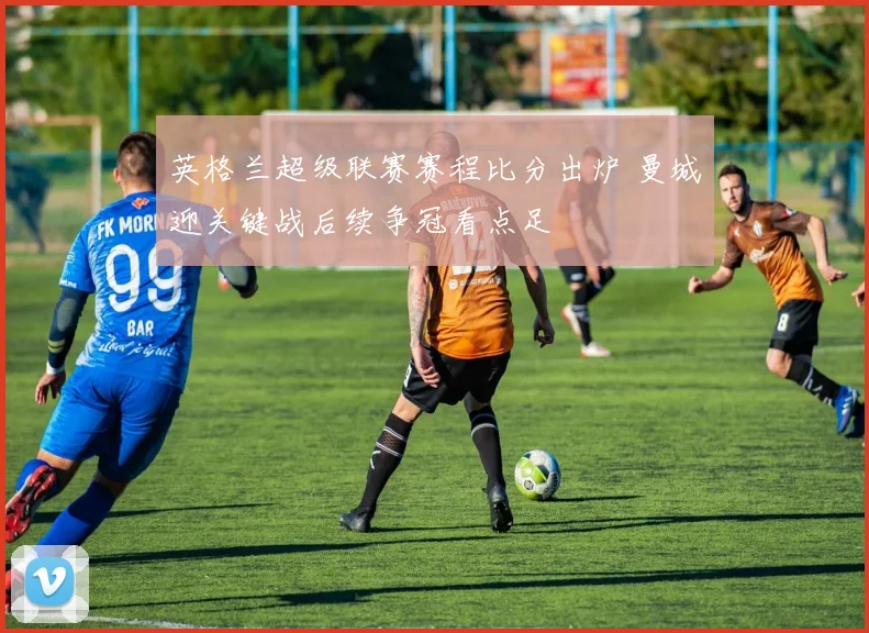 英格兰超级联赛赛程比分出炉 曼城迎关键战后续争冠看点足