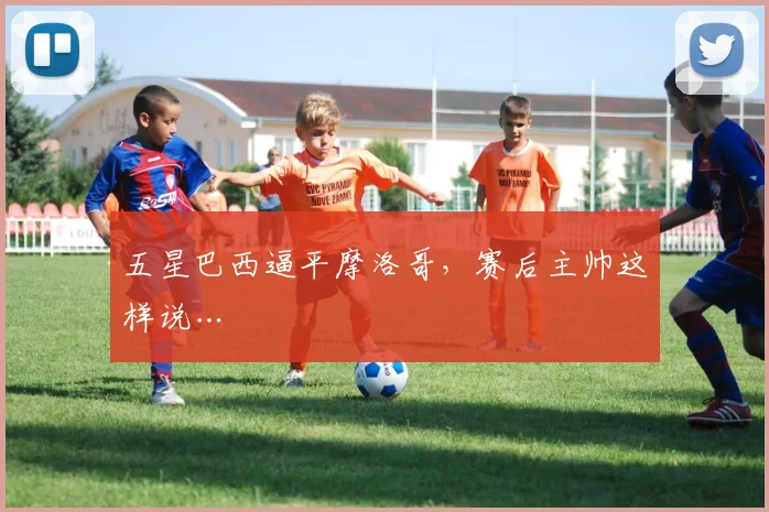 五星巴西逼平摩洛哥,赛后主帅这样说…